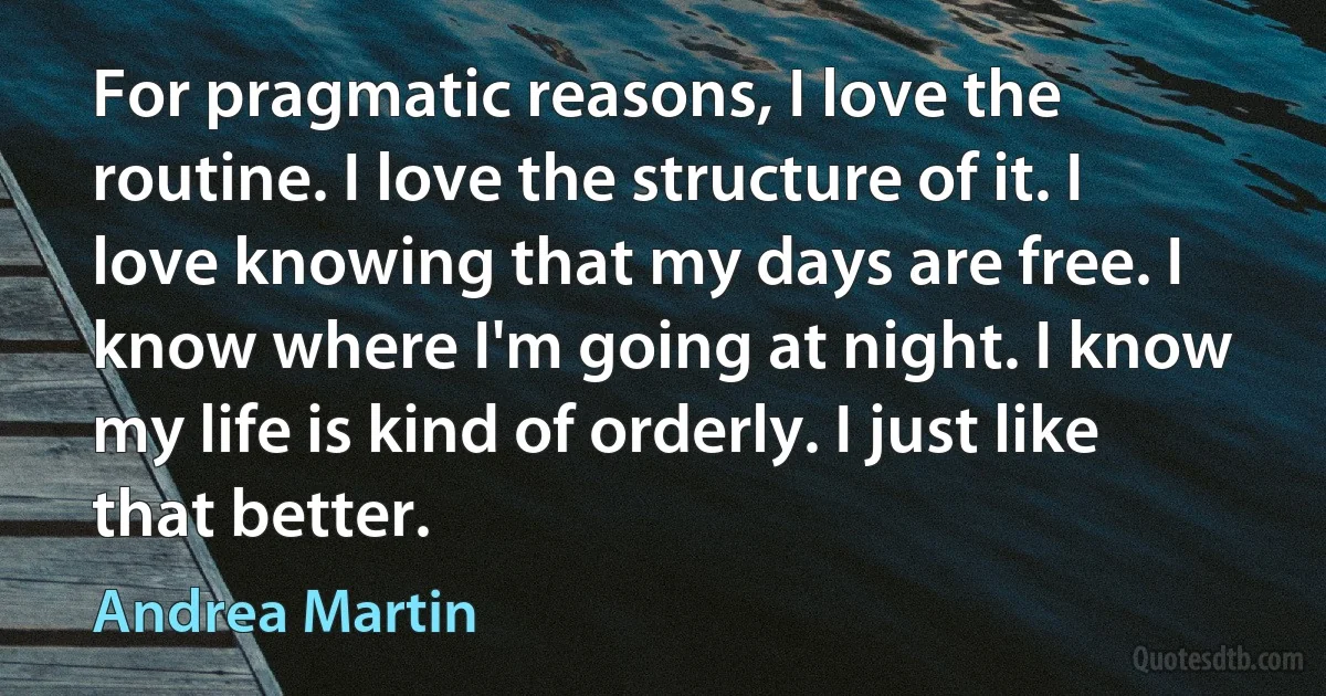 For pragmatic reasons, I love the routine. I love the structure of it. I love knowing that my days are free. I know where I'm going at night. I know my life is kind of orderly. I just like that better. (Andrea Martin)