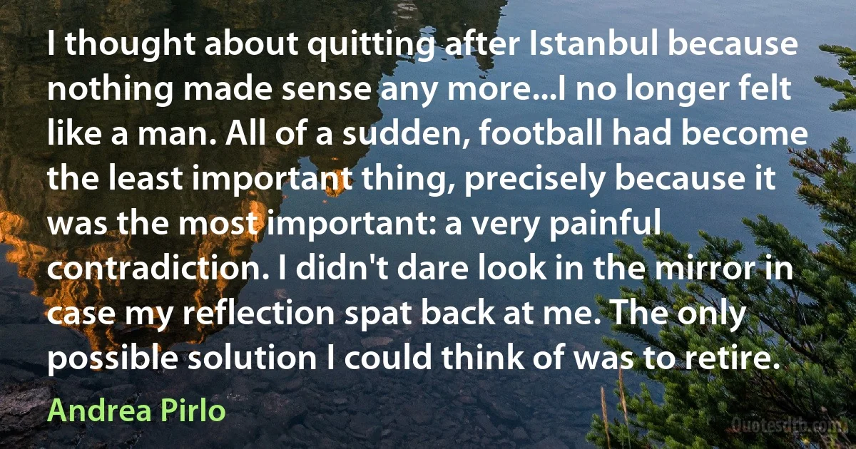 I thought about quitting after Istanbul because nothing made sense any more...I no longer felt like a man. All of a sudden, football had become the least important thing, precisely because it was the most important: a very painful contradiction. I didn't dare look in the mirror in case my reflection spat back at me. The only possible solution I could think of was to retire. (Andrea Pirlo)