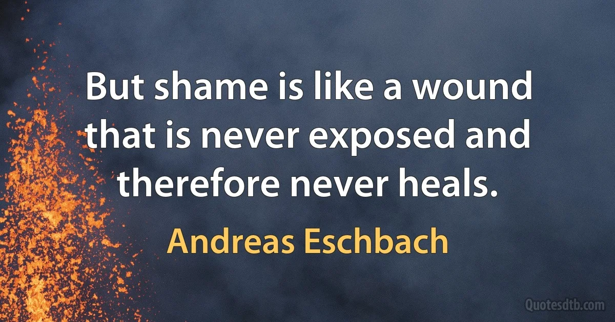 But shame is like a wound that is never exposed and therefore never heals. (Andreas Eschbach)