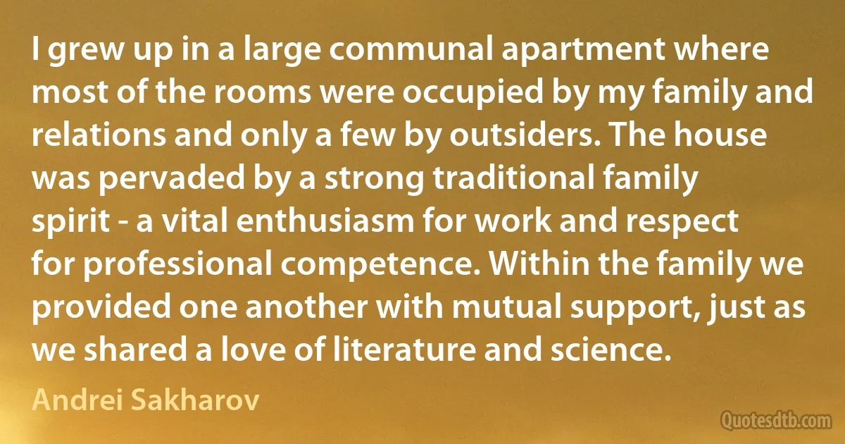 I grew up in a large communal apartment where most of the rooms were occupied by my family and relations and only a few by outsiders. The house was pervaded by a strong traditional family spirit - a vital enthusiasm for work and respect for professional competence. Within the family we provided one another with mutual support, just as we shared a love of literature and science. (Andrei Sakharov)