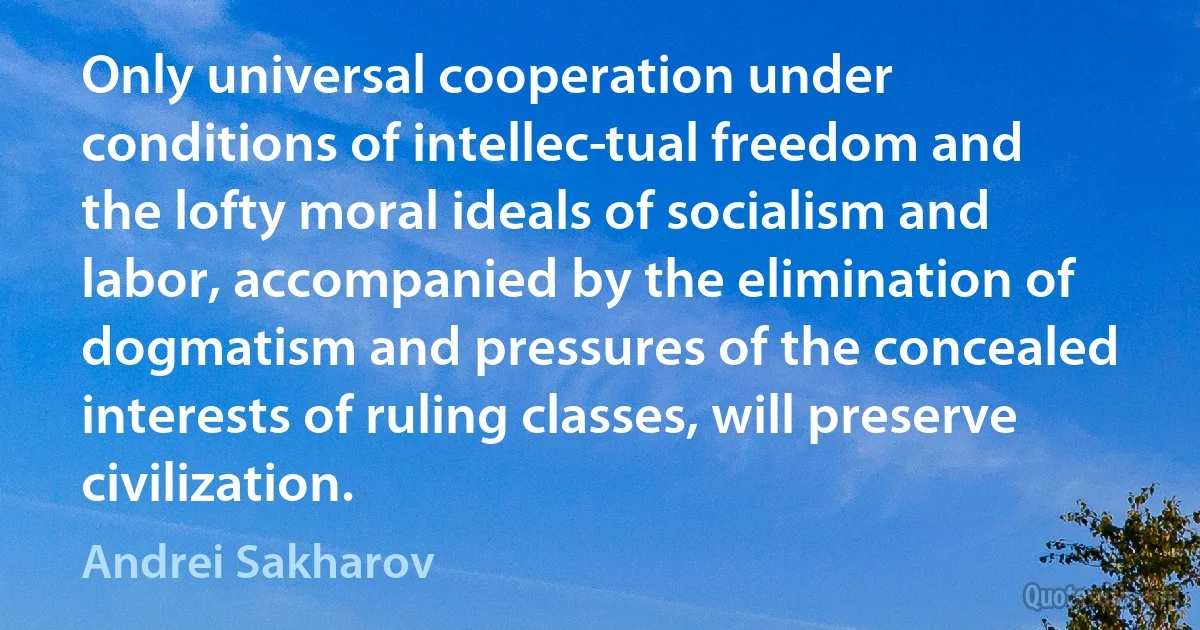 Only universal cooperation under conditions of intellec­tual freedom and the lofty moral ideals of socialism and labor, accompanied by the elimination of dogmatism and pressures of the concealed interests of ruling classes, will preserve civilization. (Andrei Sakharov)