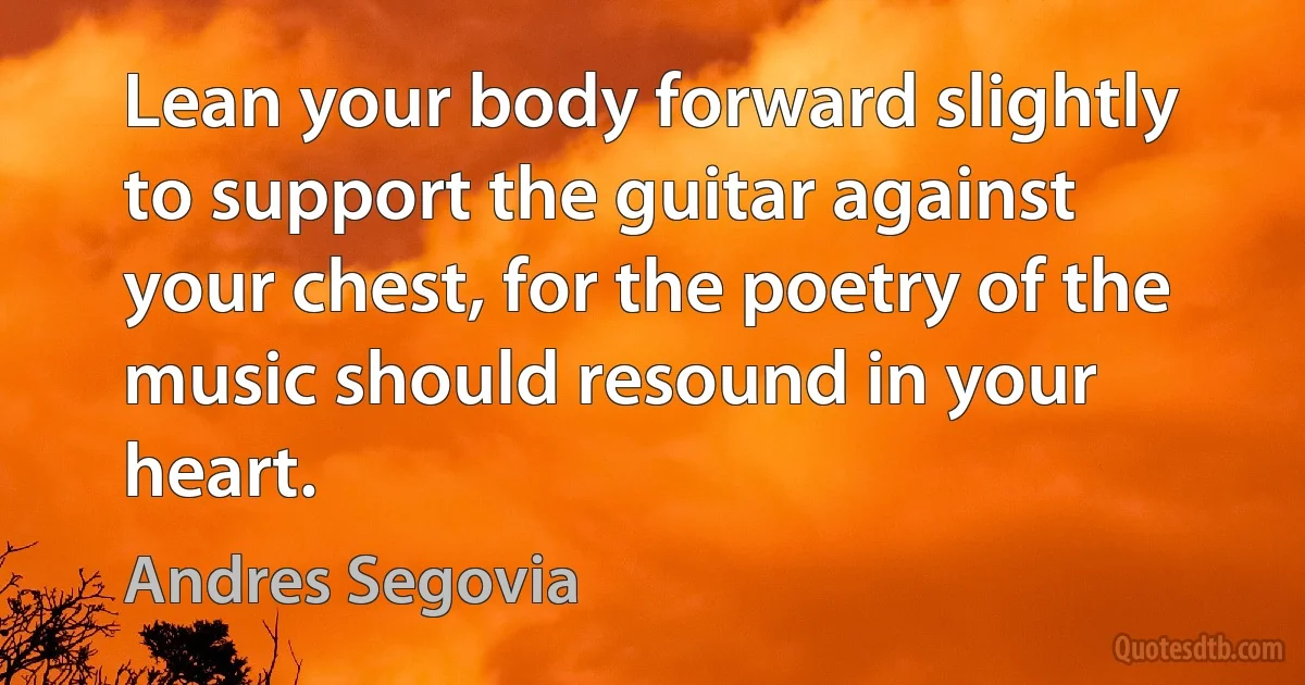 Lean your body forward slightly to support the guitar against your chest, for the poetry of the music should resound in your heart. (Andres Segovia)