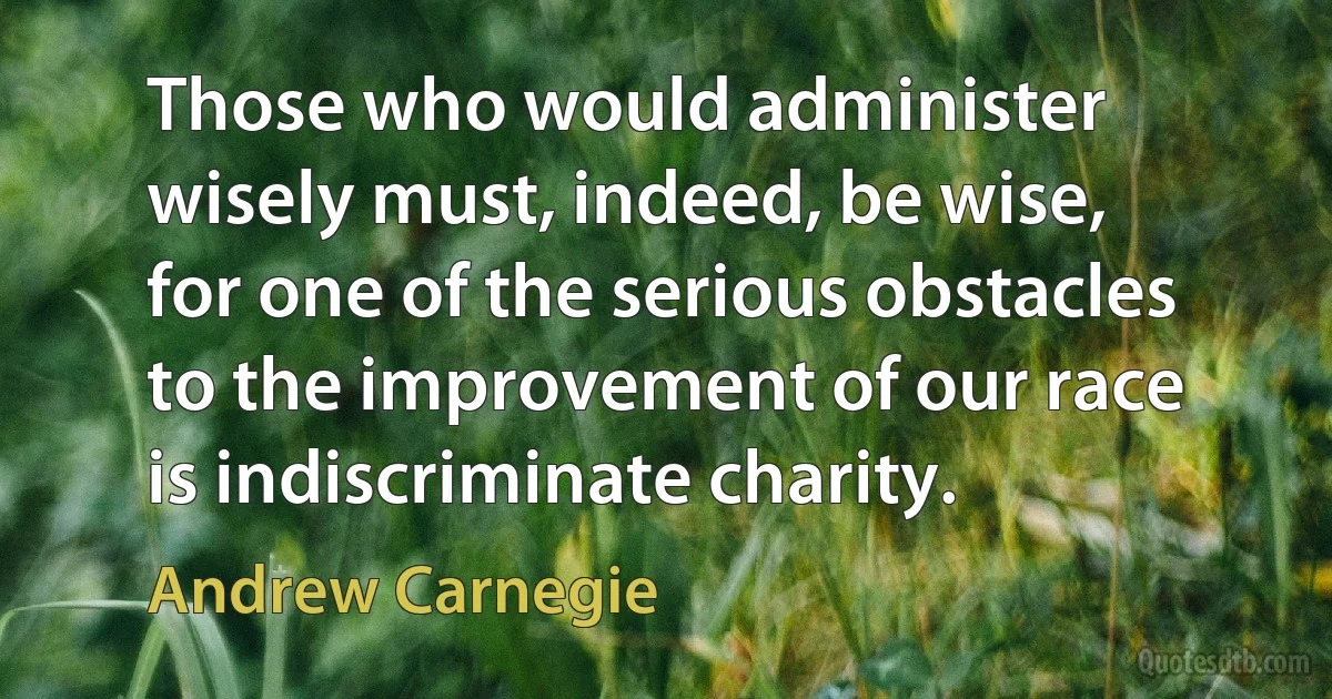 Those who would administer wisely must, indeed, be wise, for one of the serious obstacles to the improvement of our race is indiscriminate charity. (Andrew Carnegie)