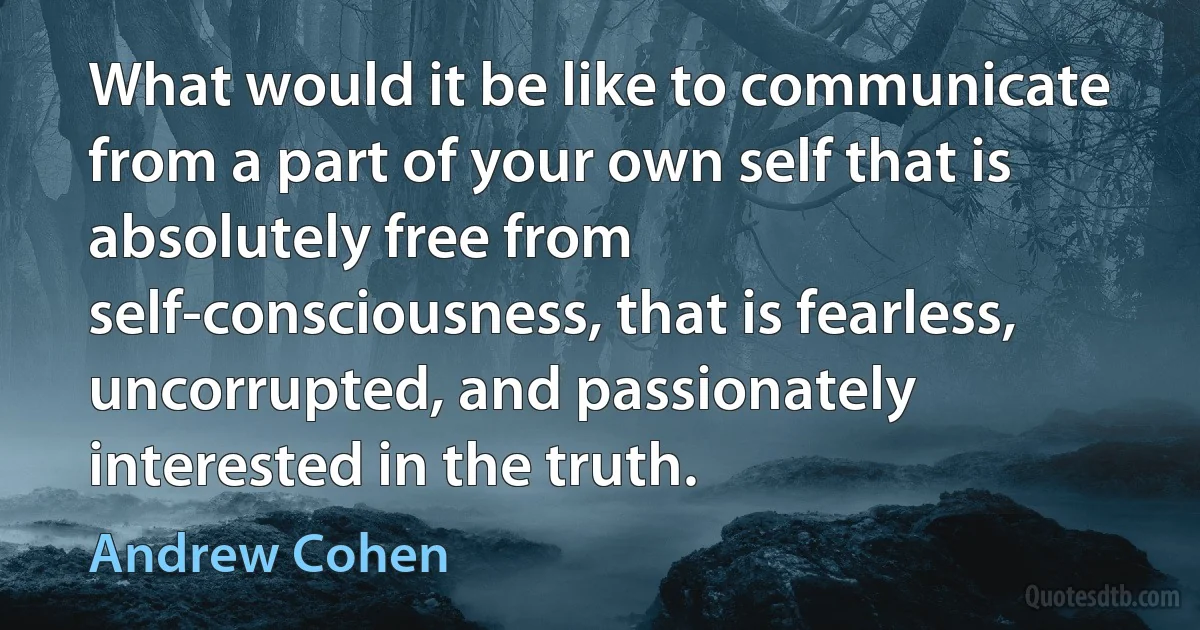 What would it be like to communicate from a part of your own self that is absolutely free from self-consciousness, that is fearless, uncorrupted, and passionately interested in the truth. (Andrew Cohen)