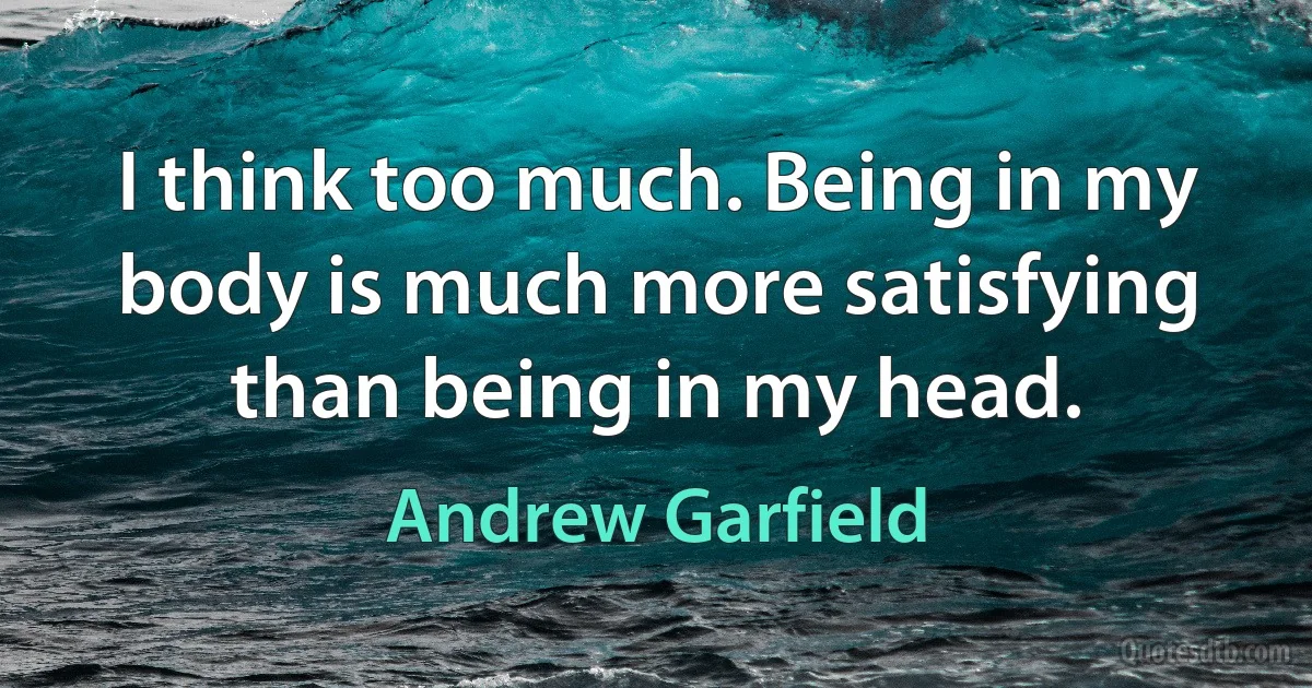 I think too much. Being in my body is much more satisfying than being in my head. (Andrew Garfield)