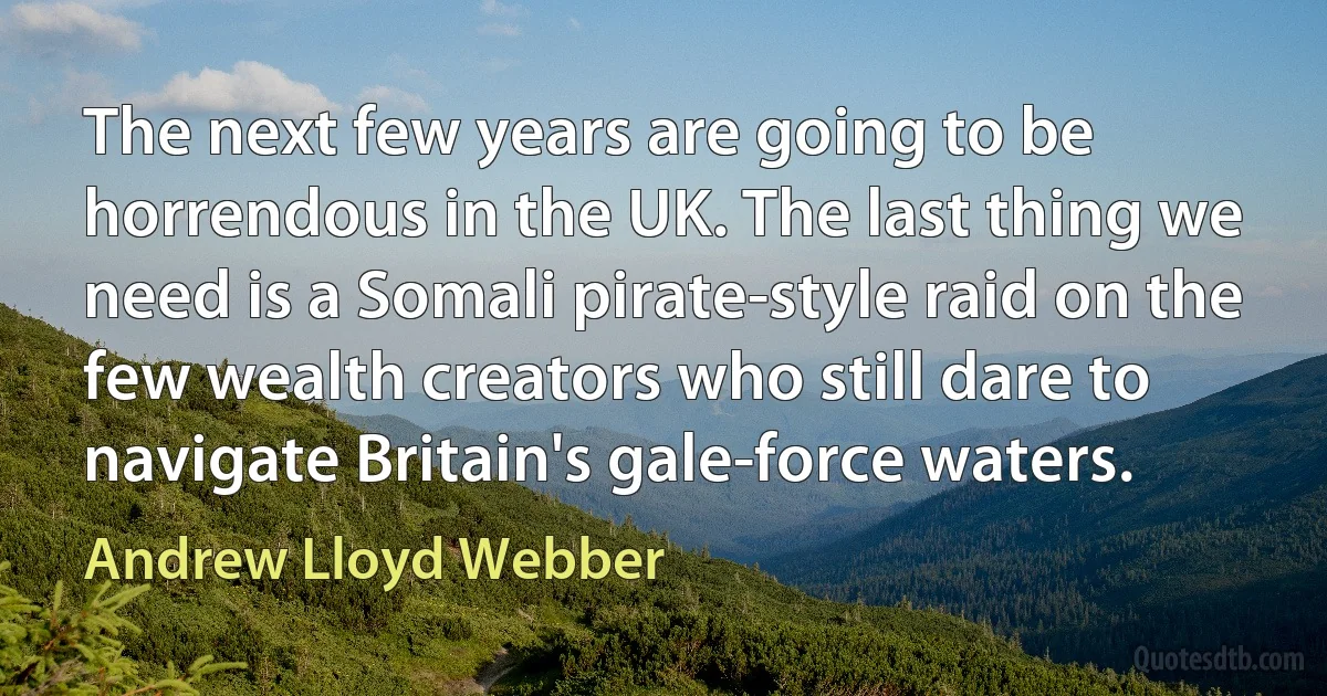 The next few years are going to be horrendous in the UK. The last thing we need is a Somali pirate-style raid on the few wealth creators who still dare to navigate Britain's gale-force waters. (Andrew Lloyd Webber)