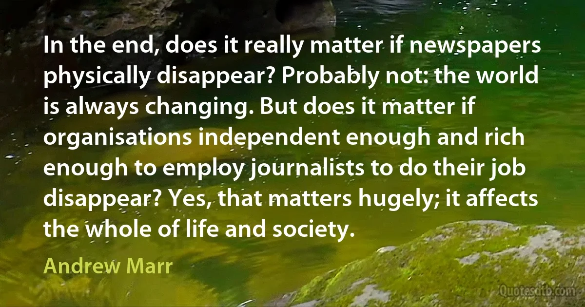 In the end, does it really matter if newspapers physically disappear? Probably not: the world is always changing. But does it matter if organisations independent enough and rich enough to employ journalists to do their job disappear? Yes, that matters hugely; it affects the whole of life and society. (Andrew Marr)