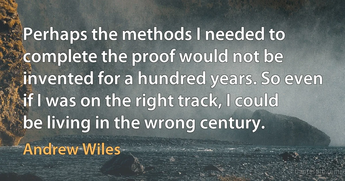 Perhaps the methods I needed to complete the proof would not be invented for a hundred years. So even if I was on the right track, I could be living in the wrong century. (Andrew Wiles)