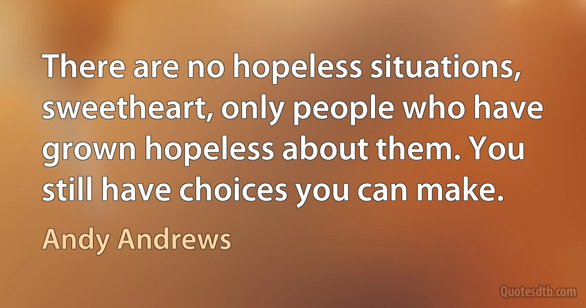 There are no hopeless situations, sweetheart, only people who have grown hopeless about them. You still have choices you can make. (Andy Andrews)