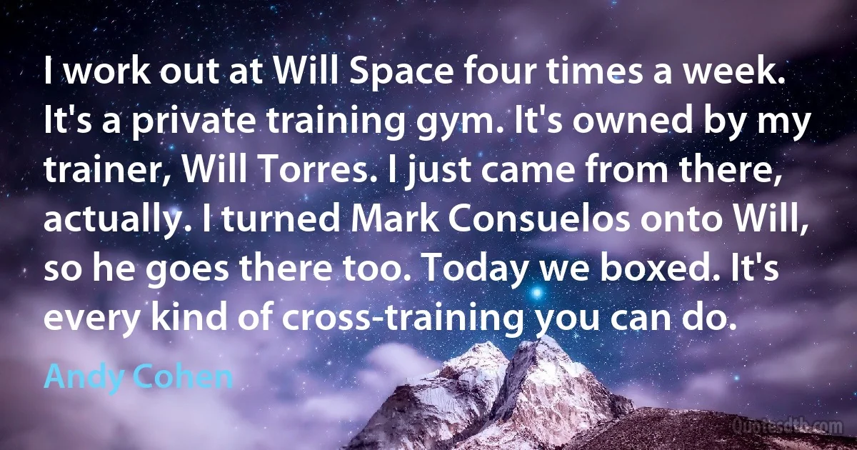 I work out at Will Space four times a week. It's a private training gym. It's owned by my trainer, Will Torres. I just came from there, actually. I turned Mark Consuelos onto Will, so he goes there too. Today we boxed. It's every kind of cross-training you can do. (Andy Cohen)