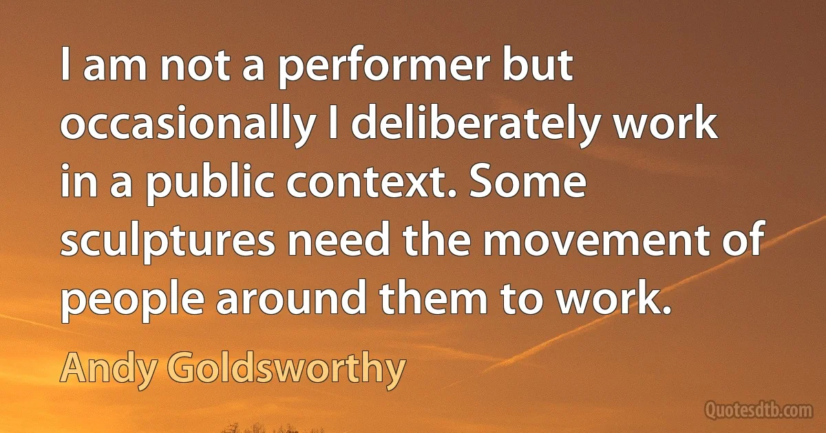 I am not a performer but occasionally I deliberately work in a public context. Some sculptures need the movement of people around them to work. (Andy Goldsworthy)