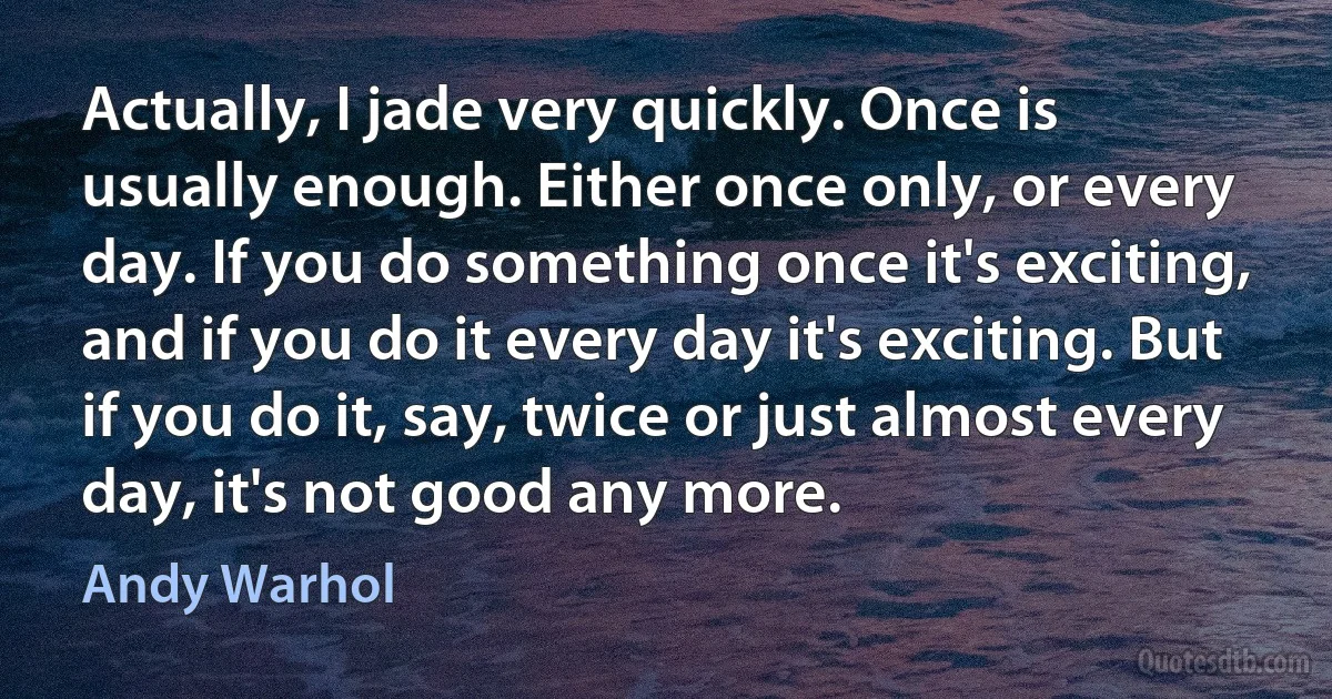 Actually, I jade very quickly. Once is usually enough. Either once only, or every day. If you do something once it's exciting, and if you do it every day it's exciting. But if you do it, say, twice or just almost every day, it's not good any more. (Andy Warhol)