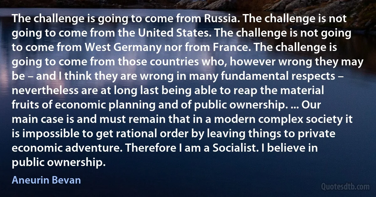 The challenge is going to come from Russia. The challenge is not going to come from the United States. The challenge is not going to come from West Germany nor from France. The challenge is going to come from those countries who, however wrong they may be – and I think they are wrong in many fundamental respects – nevertheless are at long last being able to reap the material fruits of economic planning and of public ownership. ... Our main case is and must remain that in a modern complex society it is impossible to get rational order by leaving things to private economic adventure. Therefore I am a Socialist. I believe in public ownership. (Aneurin Bevan)