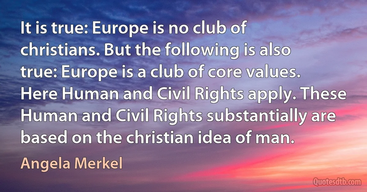 It is true: Europe is no club of christians. But the following is also true: Europe is a club of core values. Here Human and Civil Rights apply. These Human and Civil Rights substantially are based on the christian idea of man. (Angela Merkel)