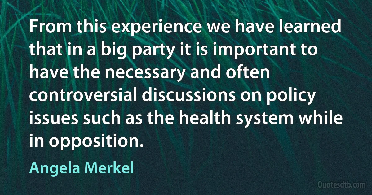 From this experience we have learned that in a big party it is important to have the necessary and often controversial discussions on policy issues such as the health system while in opposition. (Angela Merkel)