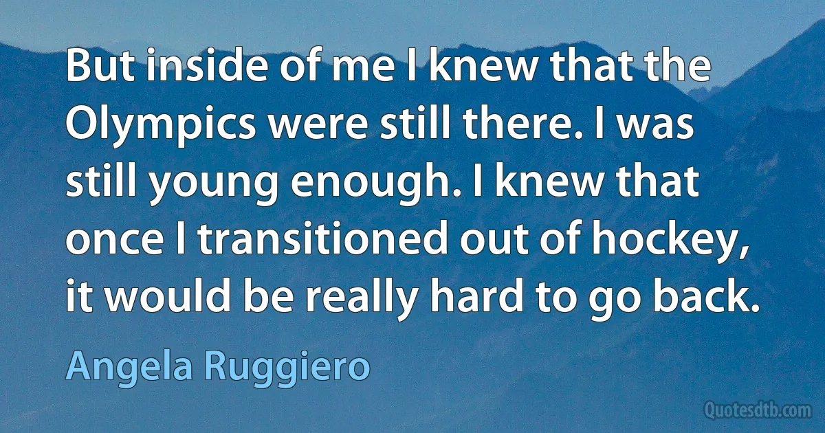 But inside of me I knew that the Olympics were still there. I was still young enough. I knew that once I transitioned out of hockey, it would be really hard to go back. (Angela Ruggiero)