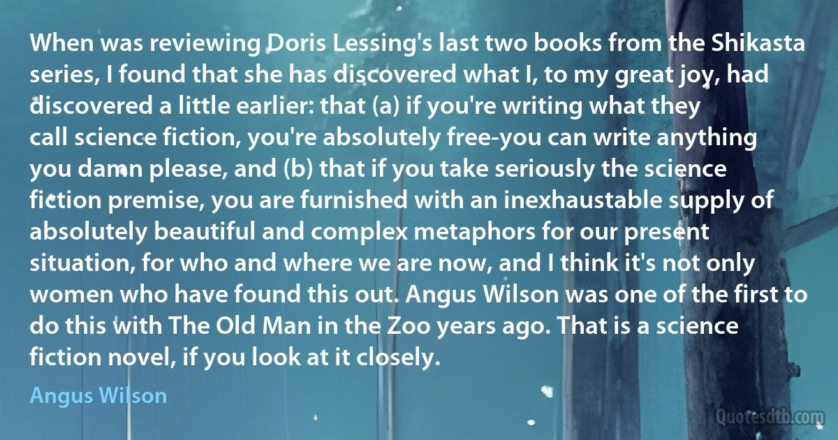 When was reviewing Doris Lessing's last two books from the Shikasta series, I found that she has discovered what I, to my great joy, had discovered a little earlier: that (a) if you're writing what they call science fiction, you're absolutely free-you can write anything you damn please, and (b) that if you take seriously the science fiction premise, you are furnished with an inexhaustable supply of absolutely beautiful and complex metaphors for our present situation, for who and where we are now, and I think it's not only women who have found this out. Angus Wilson was one of the first to do this with The Old Man in the Zoo years ago. That is a science fiction novel, if you look at it closely. (Angus Wilson)