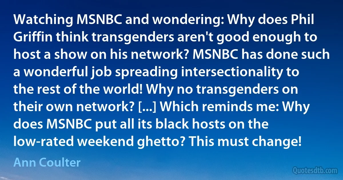 Watching MSNBC and wondering: Why does Phil Griffin think transgenders aren't good enough to host a show on his network? MSNBC has done such a wonderful job spreading intersectionality to the rest of the world! Why no transgenders on their own network? [...] Which reminds me: Why does MSNBC put all its black hosts on the low-rated weekend ghetto? This must change! (Ann Coulter)