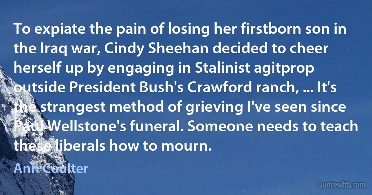 To expiate the pain of losing her firstborn son in the Iraq war, Cindy Sheehan decided to cheer herself up by engaging in Stalinist agitprop outside President Bush's Crawford ranch, ... It's the strangest method of grieving I've seen since Paul Wellstone's funeral. Someone needs to teach these liberals how to mourn. (Ann Coulter)