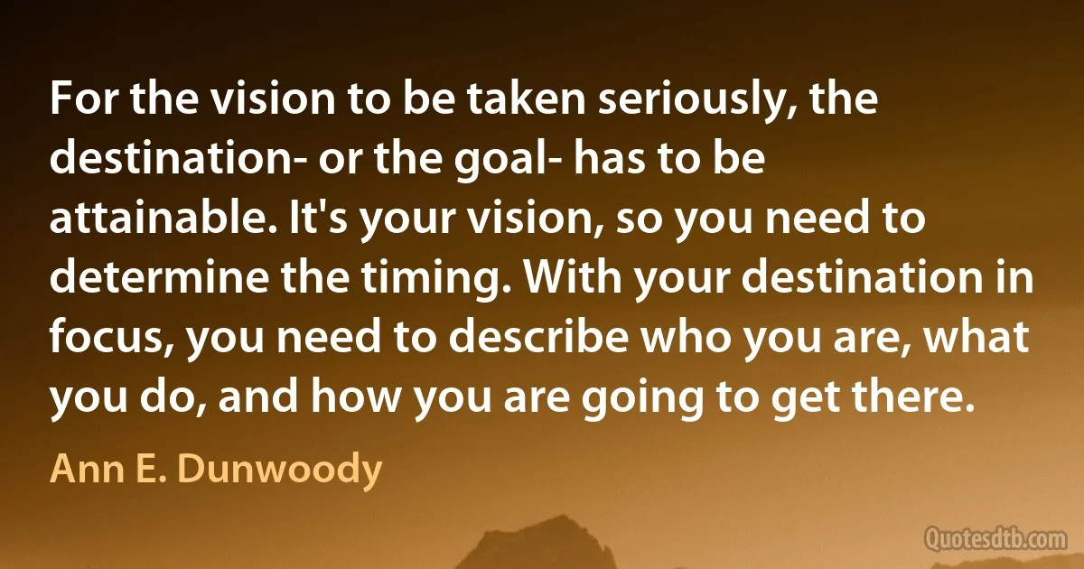 For the vision to be taken seriously, the destination- or the goal- has to be attainable. It's your vision, so you need to determine the timing. With your destination in focus, you need to describe who you are, what you do, and how you are going to get there. (Ann E. Dunwoody)