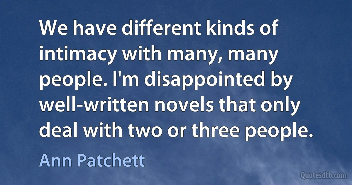 We have different kinds of intimacy with many, many people. I'm disappointed by well-written novels that only deal with two or three people. (Ann Patchett)