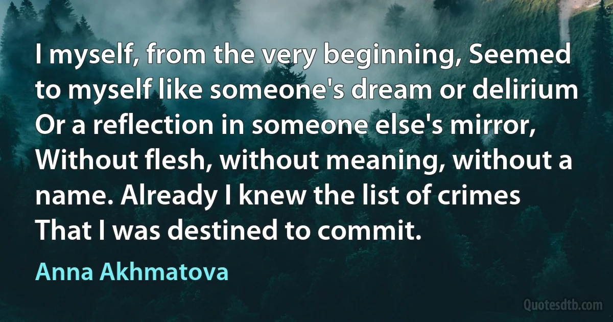 I myself, from the very beginning, Seemed to myself like someone's dream or delirium Or a reflection in someone else's mirror, Without flesh, without meaning, without a name. Already I knew the list of crimes That I was destined to commit. (Anna Akhmatova)