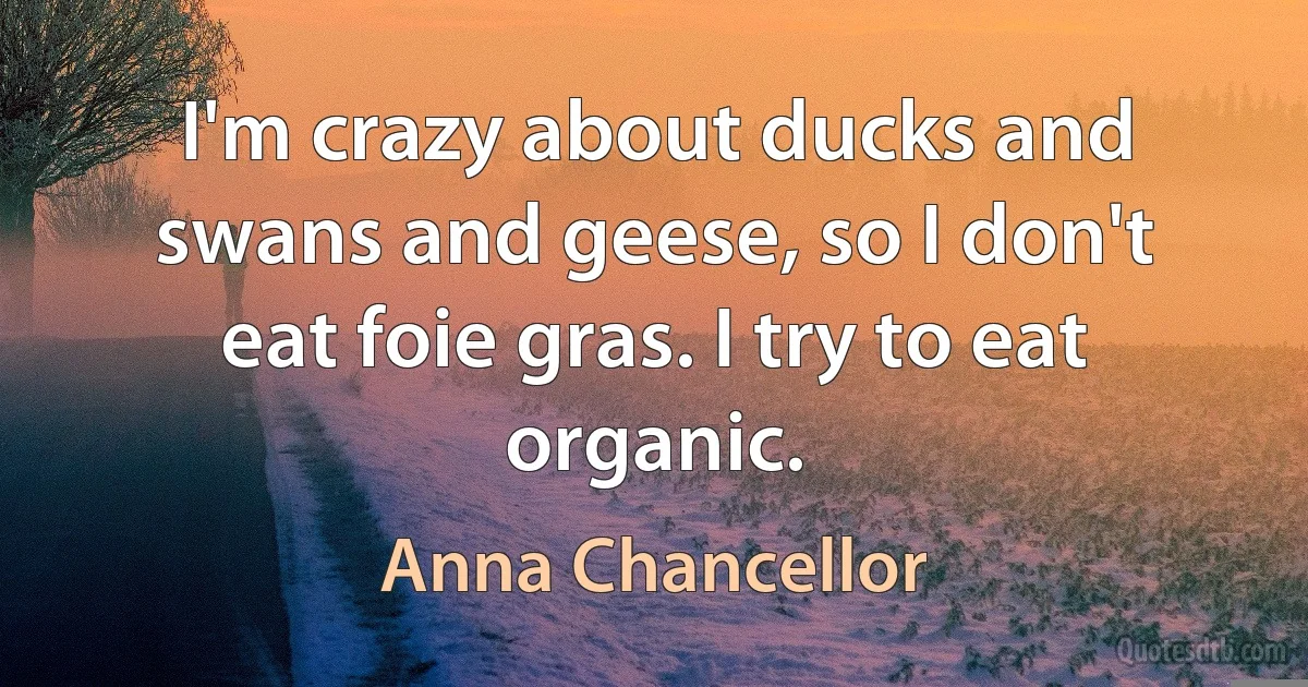 I'm crazy about ducks and swans and geese, so I don't eat foie gras. I try to eat organic. (Anna Chancellor)