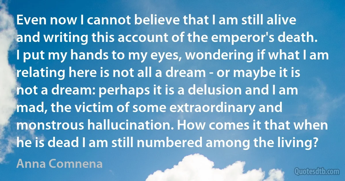 Even now I cannot believe that I am still alive and writing this account of the emperor's death. I put my hands to my eyes, wondering if what I am relating here is not all a dream - or maybe it is not a dream: perhaps it is a delusion and I am mad, the victim of some extraordinary and monstrous hallucination. How comes it that when he is dead I am still numbered among the living? (Anna Comnena)