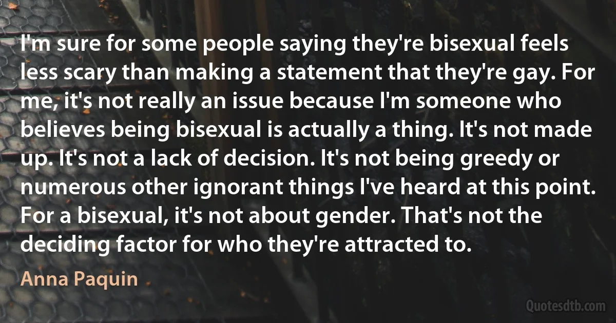 I'm sure for some people saying they're bisexual feels less scary than making a statement that they're gay. For me, it's not really an issue because I'm someone who believes being bisexual is actually a thing. It's not made up. It's not a lack of decision. It's not being greedy or numerous other ignorant things I've heard at this point. For a bisexual, it's not about gender. That's not the deciding factor for who they're attracted to. (Anna Paquin)