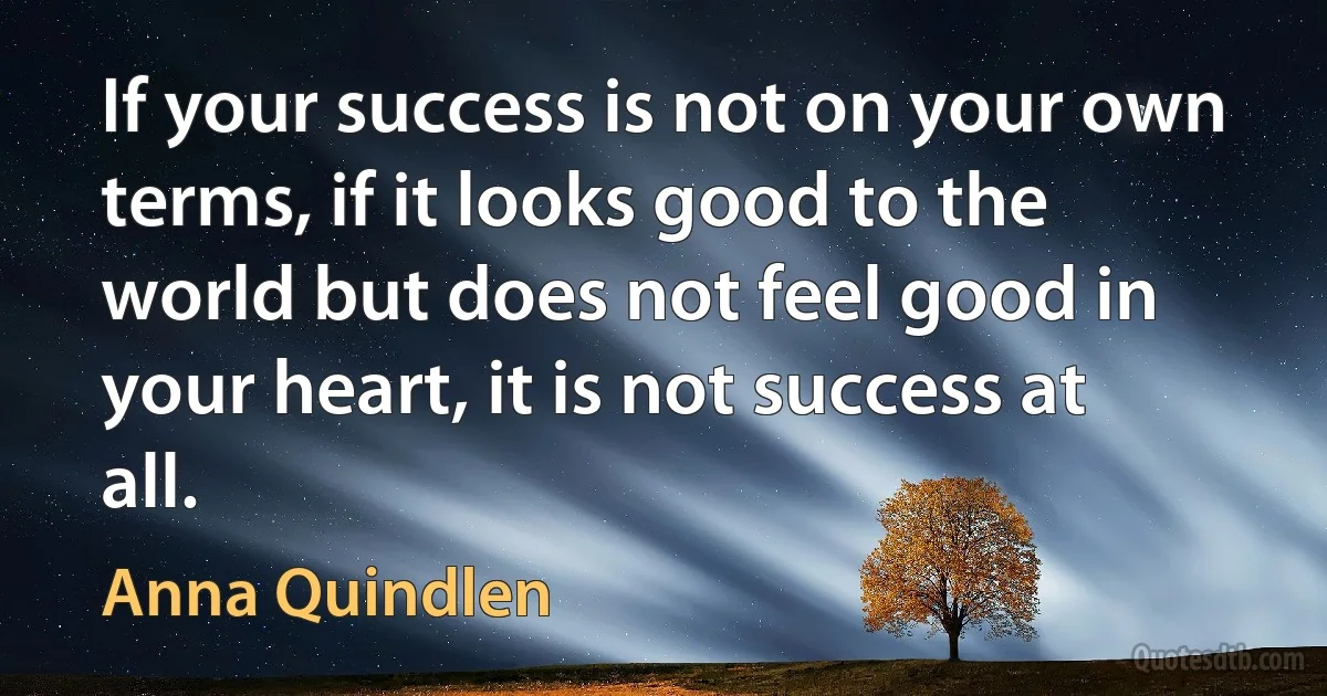 If your success is not on your own terms, if it looks good to the world but does not feel good in your heart, it is not success at all. (Anna Quindlen)