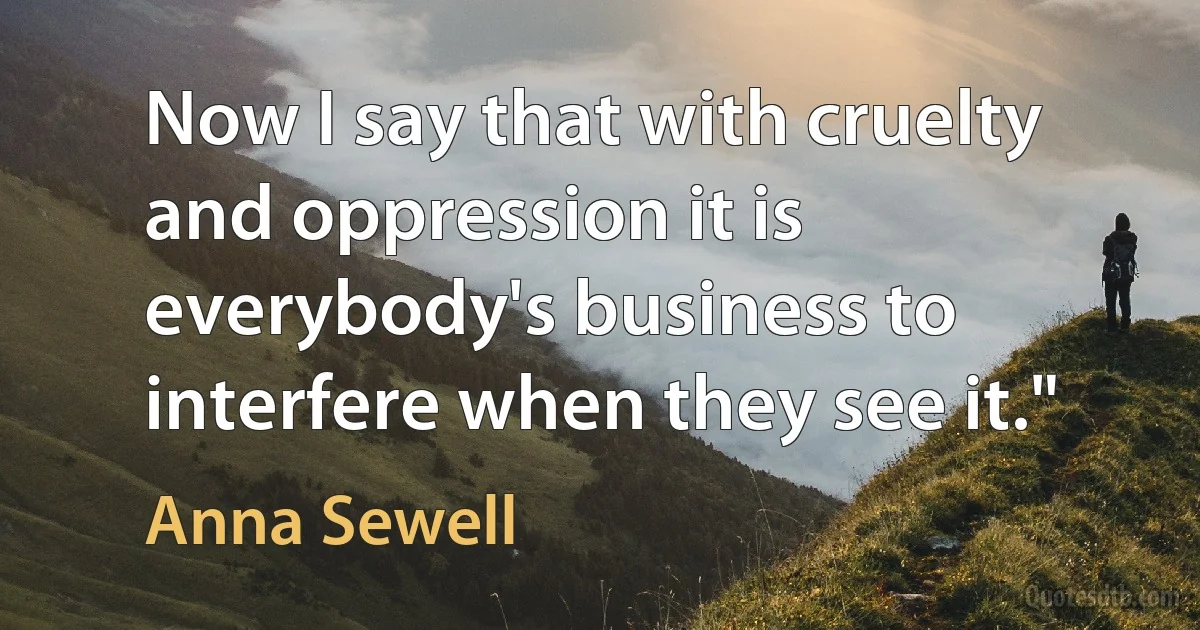 Now I say that with cruelty and oppression it is everybody's business to interfere when they see it." (Anna Sewell)