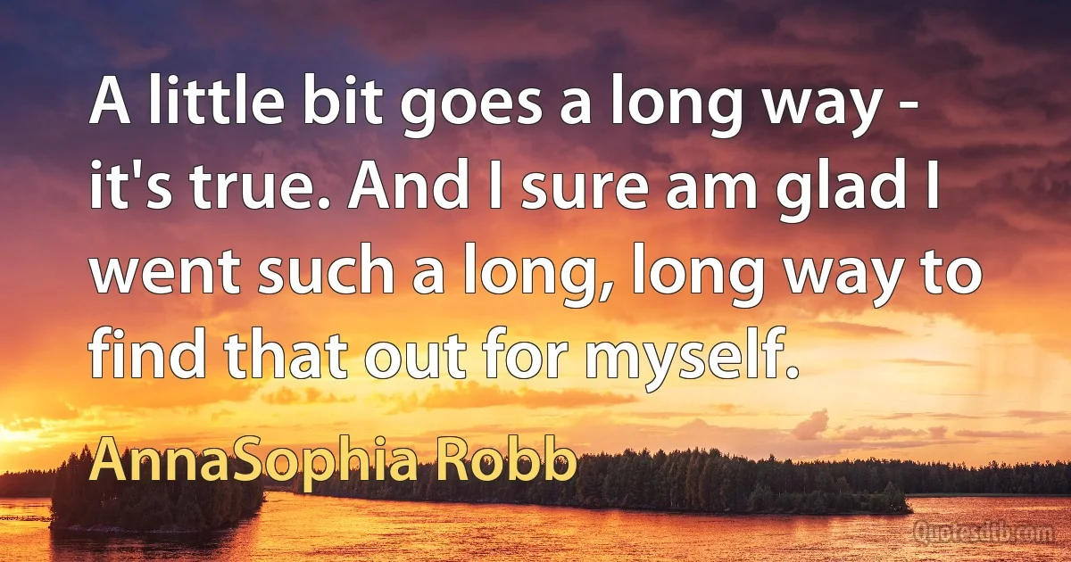 A little bit goes a long way - it's true. And I sure am glad I went such a long, long way to find that out for myself. (AnnaSophia Robb)