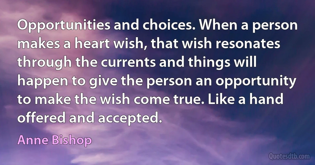 Opportunities and choices. When a person makes a heart wish, that wish resonates through the currents and things will happen to give the person an opportunity to make the wish come true. Like a hand offered and accepted. (Anne Bishop)