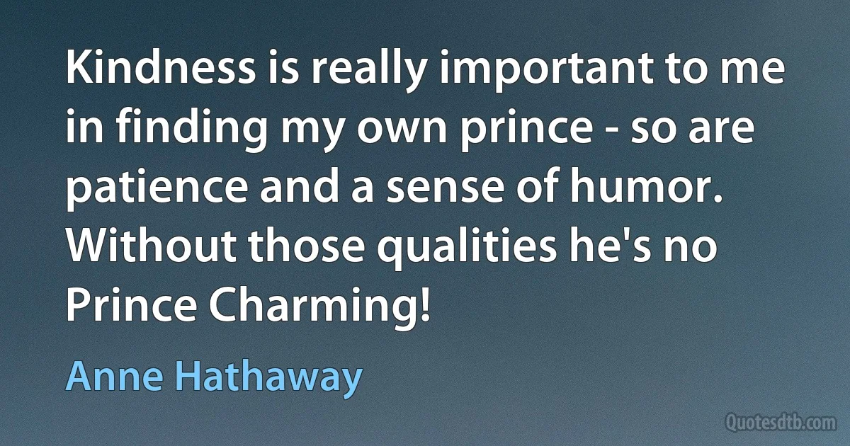 Kindness is really important to me in finding my own prince - so are patience and a sense of humor. Without those qualities he's no Prince Charming! (Anne Hathaway)