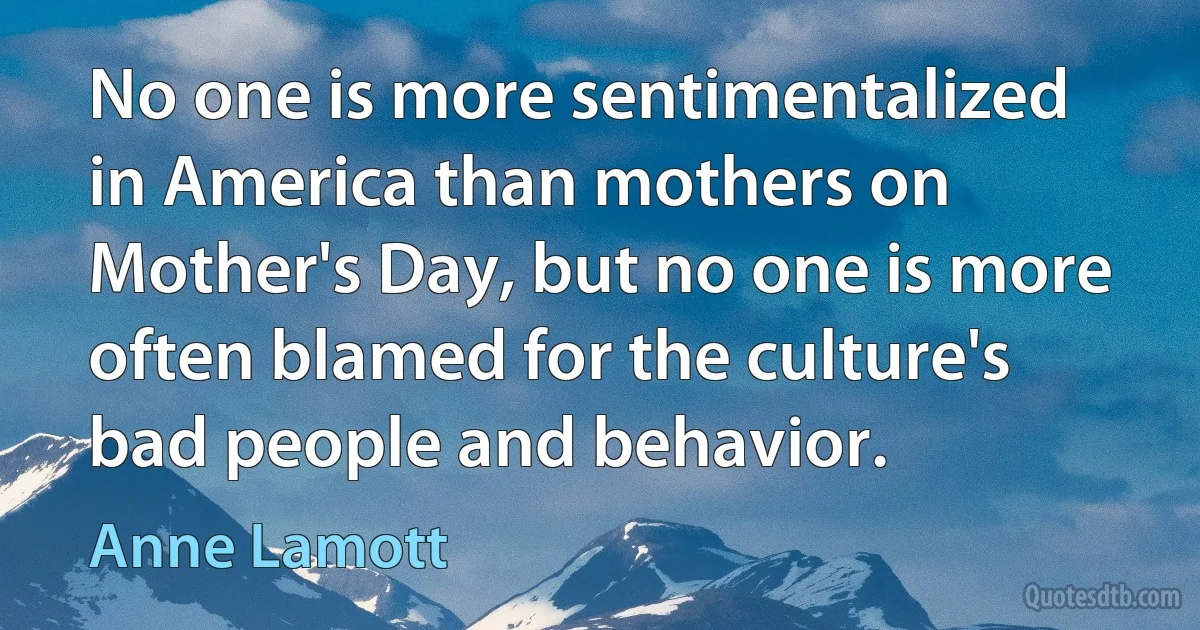 No one is more sentimentalized in America than mothers on Mother's Day, but no one is more often blamed for the culture's bad people and behavior. (Anne Lamott)