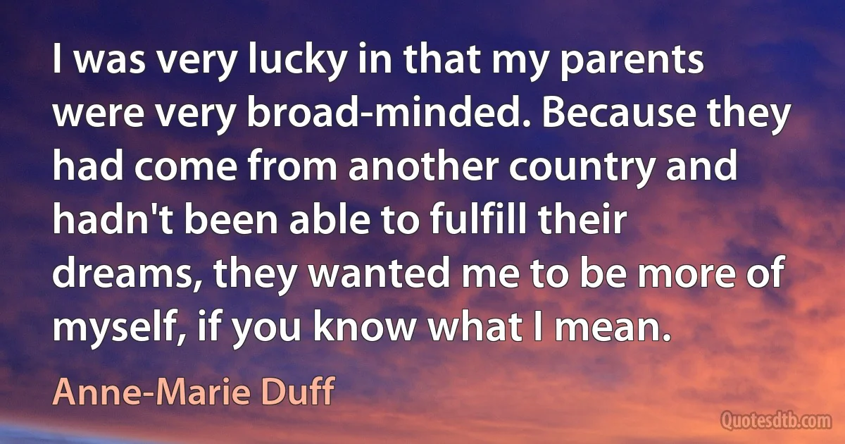 I was very lucky in that my parents were very broad-minded. Because they had come from another country and hadn't been able to fulfill their dreams, they wanted me to be more of myself, if you know what I mean. (Anne-Marie Duff)