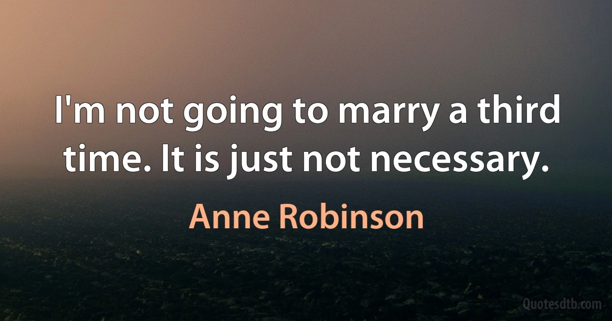 I'm not going to marry a third time. It is just not necessary. (Anne Robinson)