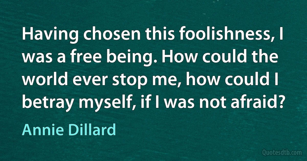 Having chosen this foolishness, I was a free being. How could the world ever stop me, how could I betray myself, if I was not afraid? (Annie Dillard)