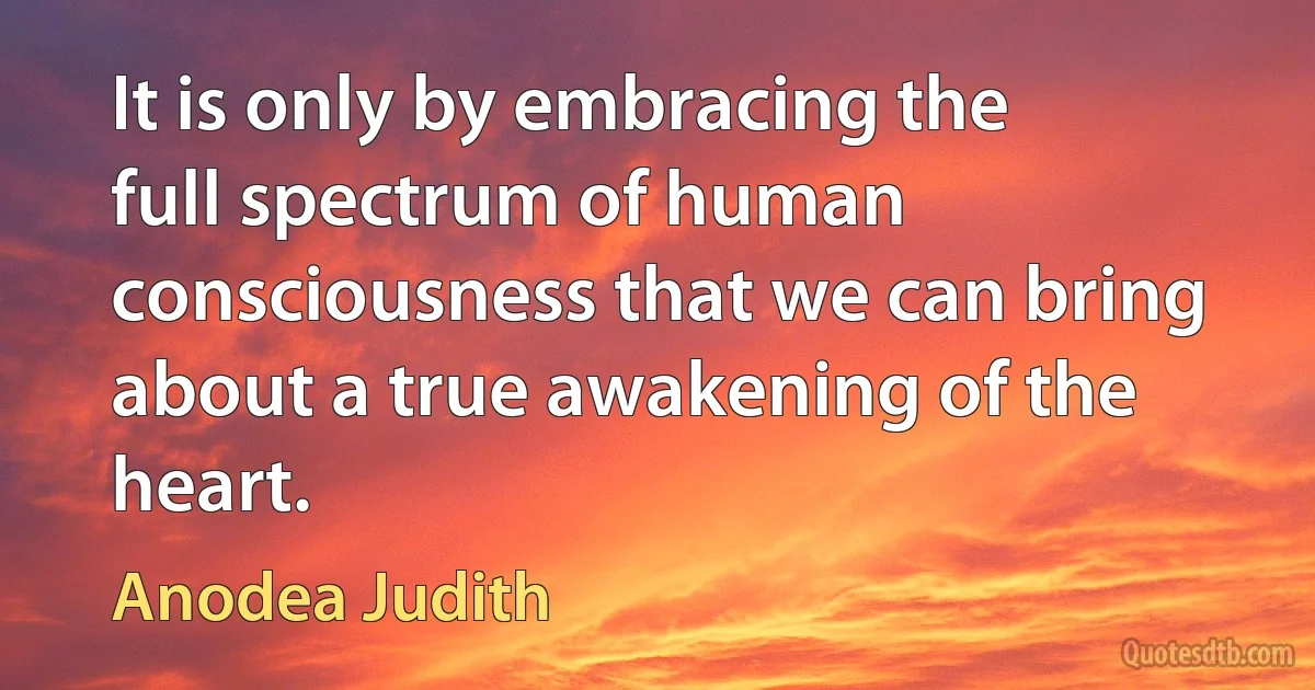 It is only by embracing the full spectrum of human consciousness that we can bring about a true awakening of the heart. (Anodea Judith)