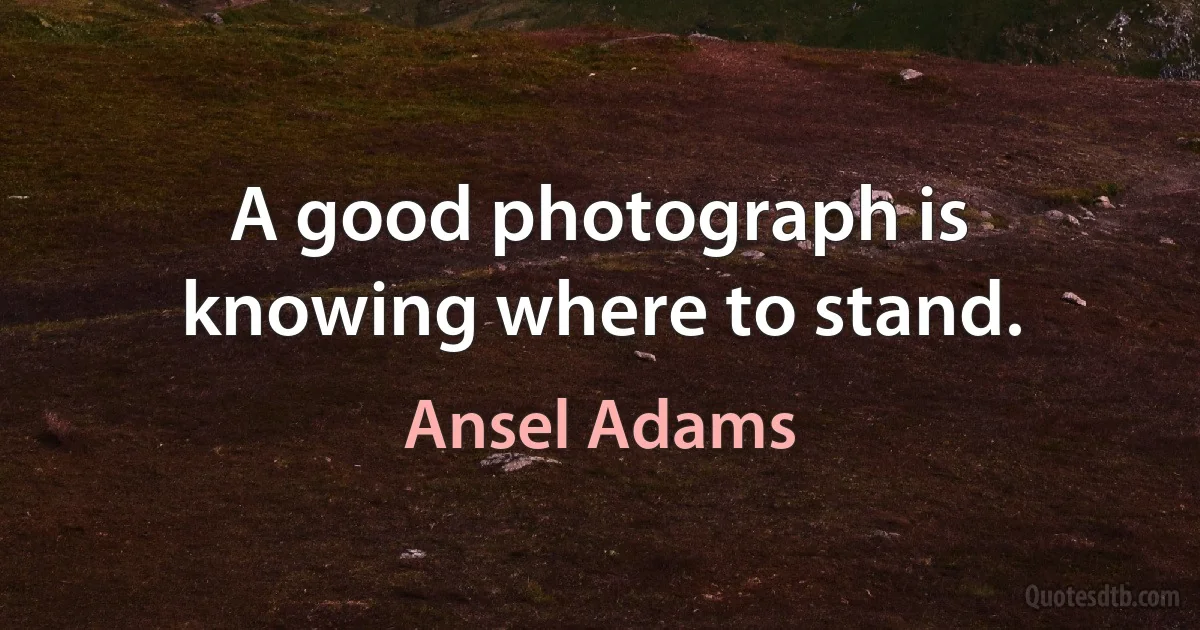 A good photograph is knowing where to stand. (Ansel Adams)