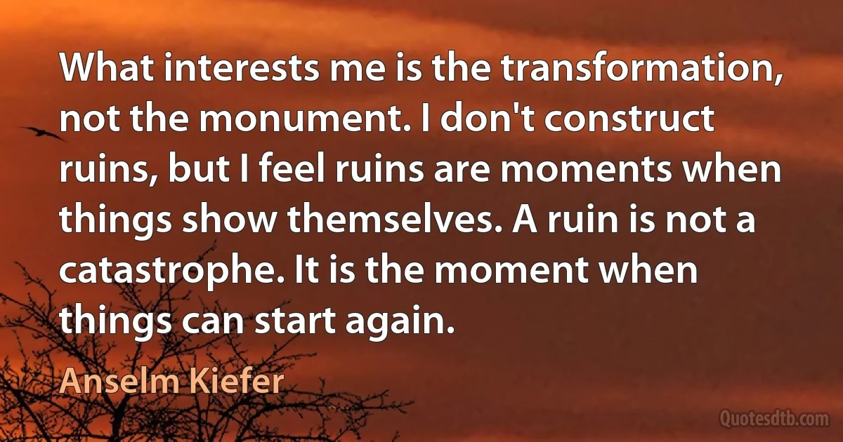 What interests me is the transformation, not the monument. I don't construct ruins, but I feel ruins are moments when things show themselves. A ruin is not a catastrophe. It is the moment when things can start again. (Anselm Kiefer)