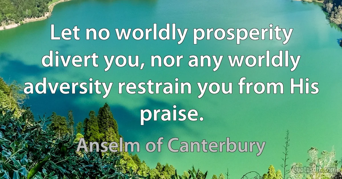 Let no worldly prosperity divert you, nor any worldly adversity restrain you from His praise. (Anselm of Canterbury)