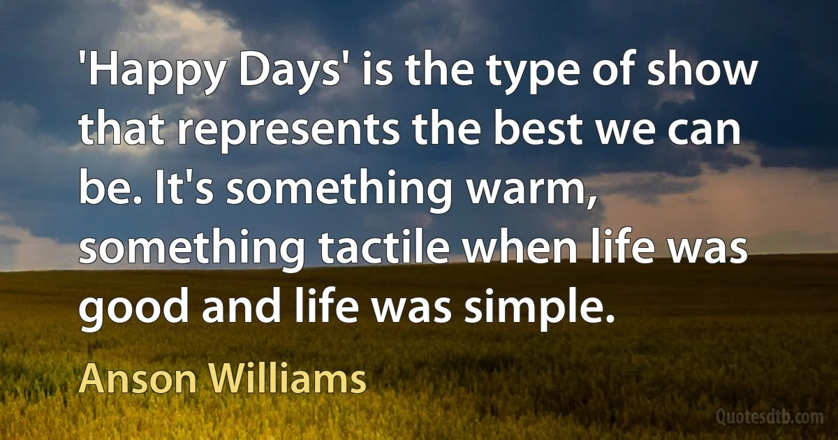 'Happy Days' is the type of show that represents the best we can be. It's something warm, something tactile when life was good and life was simple. (Anson Williams)