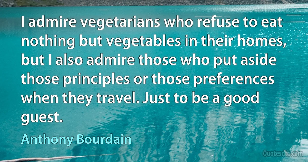 I admire vegetarians who refuse to eat nothing but vegetables in their homes, but I also admire those who put aside those principles or those preferences when they travel. Just to be a good guest. (Anthony Bourdain)