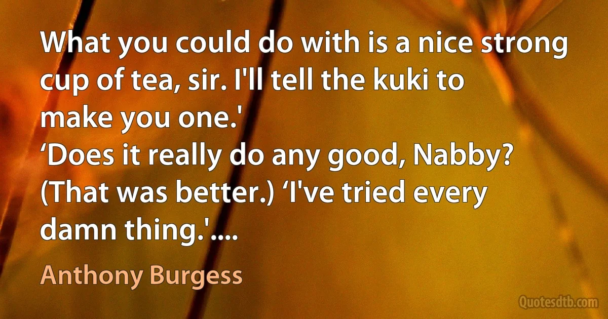 What you could do with is a nice strong cup of tea, sir. I'll tell the kuki to make you one.'
‘Does it really do any good, Nabby? (That was better.) ‘I've tried every damn thing.'.... (Anthony Burgess)