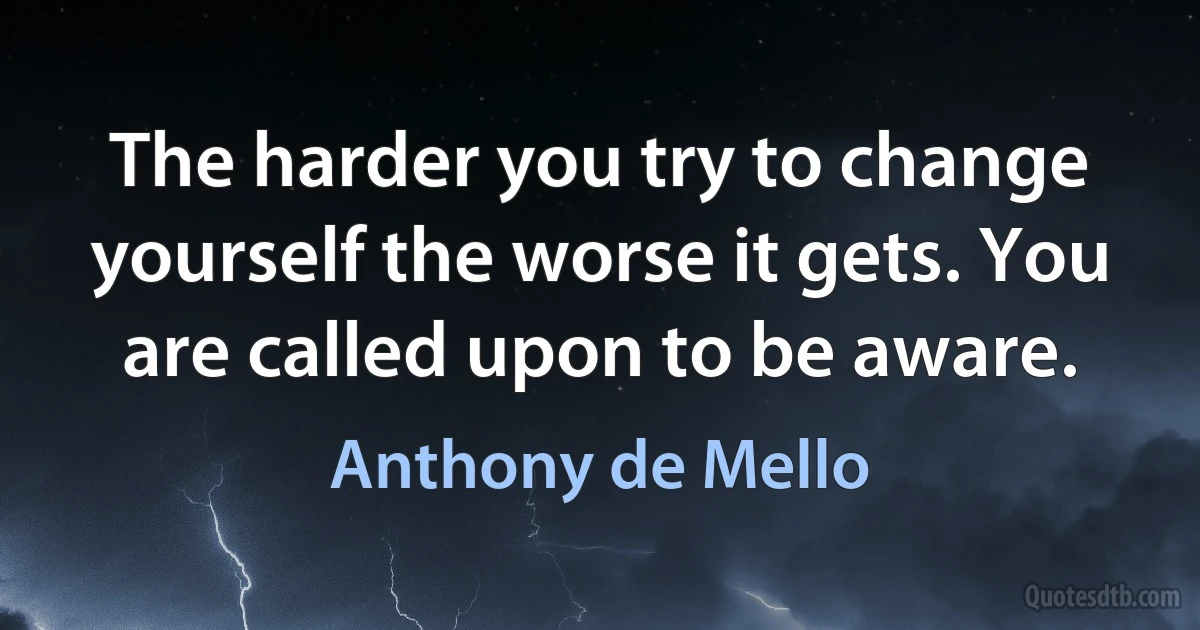 The harder you try to change yourself the worse it gets. You are called upon to be aware. (Anthony de Mello)