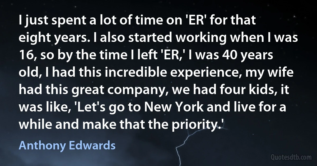 I just spent a lot of time on 'ER' for that eight years. I also started working when I was 16, so by the time I left 'ER,' I was 40 years old, I had this incredible experience, my wife had this great company, we had four kids, it was like, 'Let's go to New York and live for a while and make that the priority.' (Anthony Edwards)