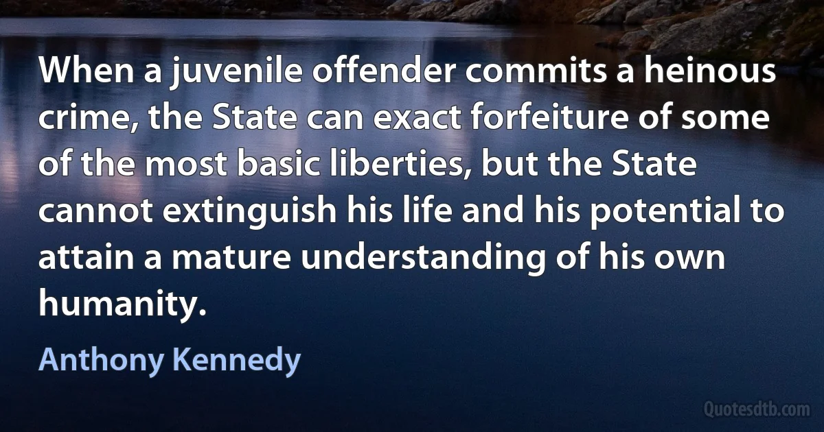 When a juvenile offender commits a heinous crime, the State can exact forfeiture of some of the most basic liberties, but the State cannot extinguish his life and his potential to attain a mature understanding of his own humanity. (Anthony Kennedy)