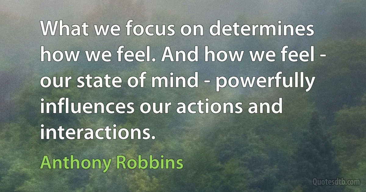 What we focus on determines how we feel. And how we feel - our state of mind - powerfully influences our actions and interactions. (Anthony Robbins)