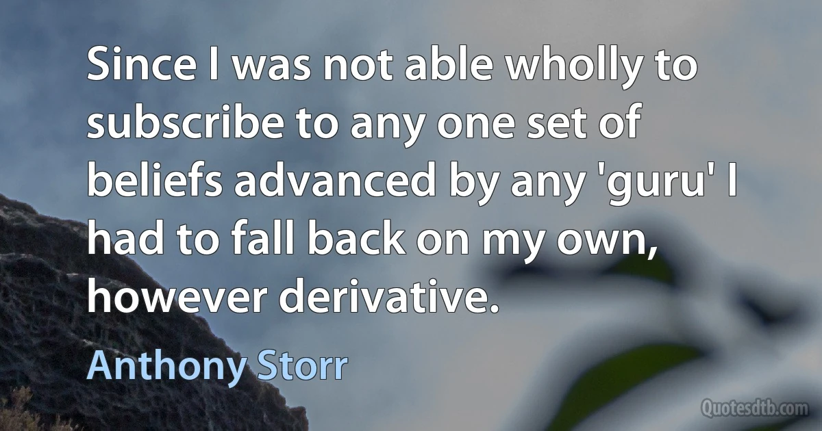 Since I was not able wholly to subscribe to any one set of beliefs advanced by any 'guru' I had to fall back on my own, however derivative. (Anthony Storr)